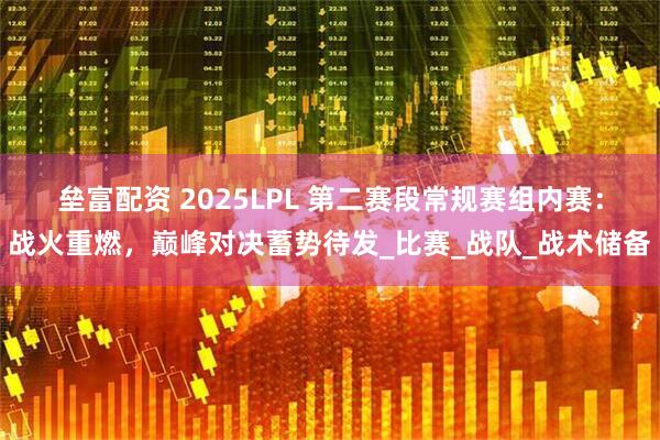 垒富配资 2025LPL 第二赛段常规赛组内赛：战火重燃，巅峰对决蓄势待发_比赛_战队_战术储备