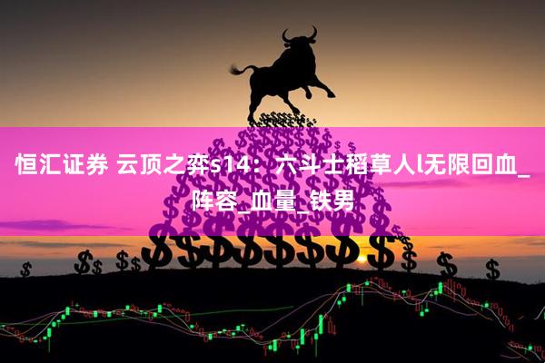 恒汇证券 云顶之弈s14：六斗士稻草人l无限回血_阵容_血量_铁男