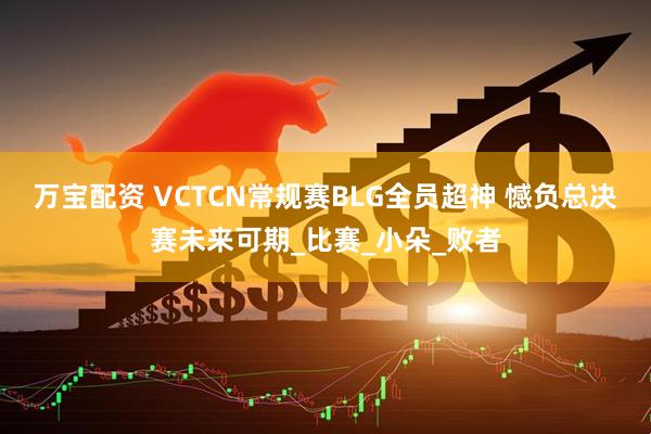 万宝配资 VCTCN常规赛BLG全员超神 憾负总决赛未来可期_比赛_小朵_败者