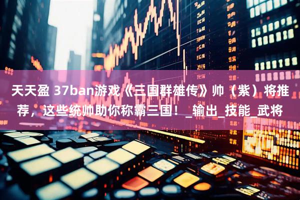 天天盈 37ban游戏《三国群雄传》帅（紫）将推荐，这些统帅助你称霸三国！_输出_技能_武将