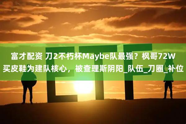 富才配资 刀2不朽杯Maybe队最强？枫哥72W买皮鞋为建队核心，被查理斯阴阳_队伍_刀圈_补位
