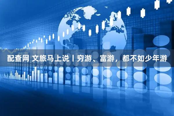 配查网 文旅马上说丨穷游、富游，都不如少年游