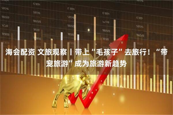 海会配资 文旅观察丨带上“毛孩子”去旅行！“带宠旅游”成为旅游新趋势