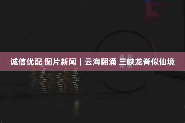 诚信优配 图片新闻｜云海翻涌 三峡龙脊似仙境