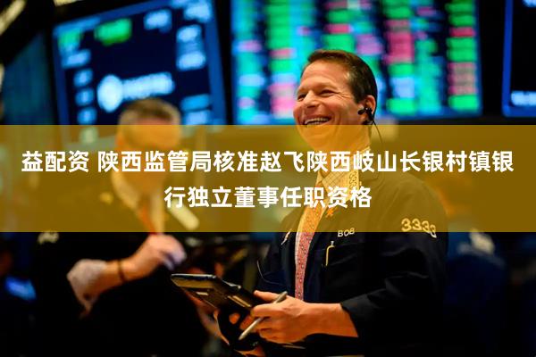 益配资 陕西监管局核准赵飞陕西岐山长银村镇银行独立董事任职资格