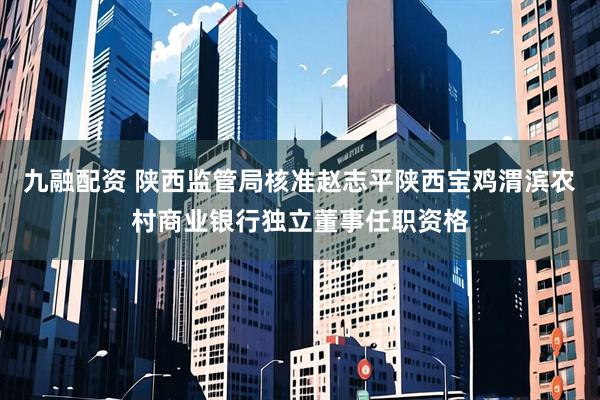九融配资 陕西监管局核准赵志平陕西宝鸡渭滨农村商业银行独立董事任职资格