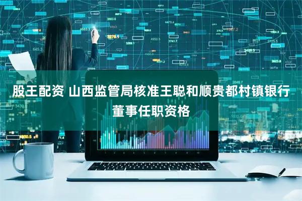 股王配资 山西监管局核准王聪和顺贵都村镇银行董事任职资格