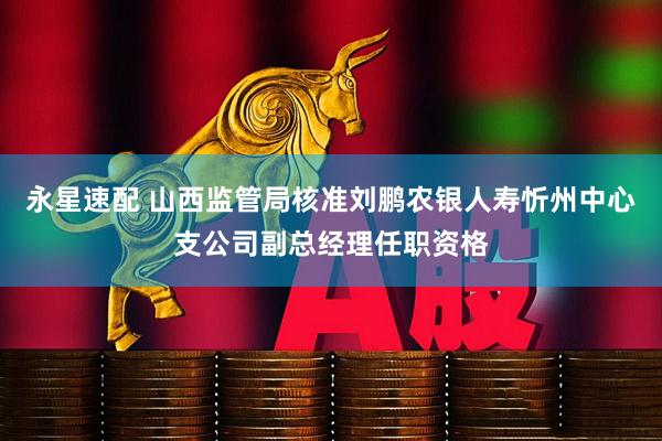 永星速配 山西监管局核准刘鹏农银人寿忻州中心支公司副总经理任职资格