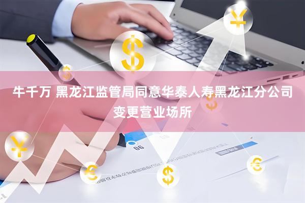 牛千万 黑龙江监管局同意华泰人寿黑龙江分公司变更营业场所
