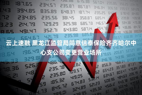 云上速融 黑龙江监管局同意信泰保险齐齐哈尔中心支公司变更营业场所