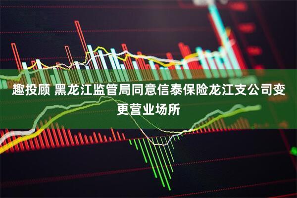 趣投顾 黑龙江监管局同意信泰保险龙江支公司变更营业场所