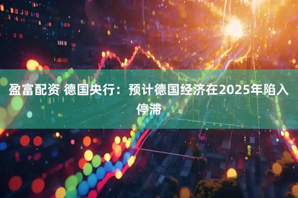盈富配资 德国央行：预计德国经济在2025年陷入停滞