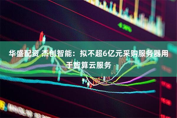 华盛配资 杰创智能：拟不超6亿元采购服务器用于智算云服务