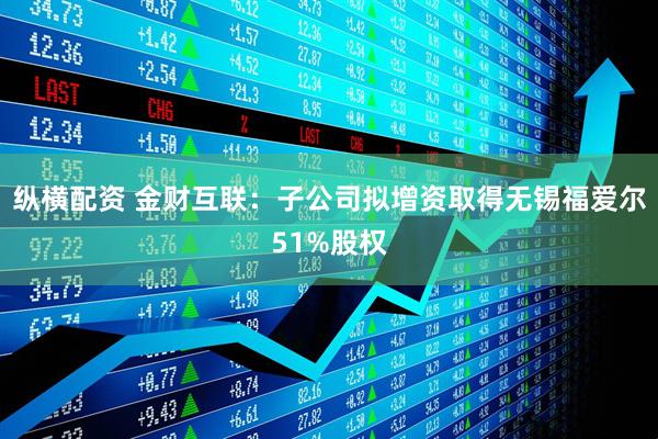 纵横配资 金财互联：子公司拟增资取得无锡福爱尔51%股权