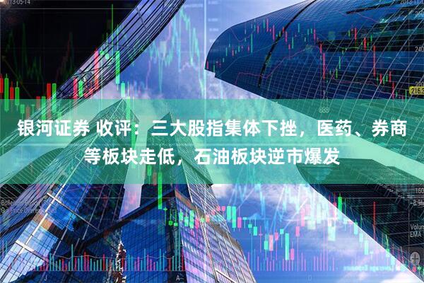 银河证券 收评：三大股指集体下挫，医药、券商等板块走低，石油板块逆市爆发