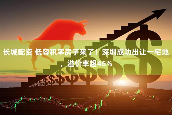 长城配资 低容积率房子来了！深圳成功出让一宅地，溢价率超46%