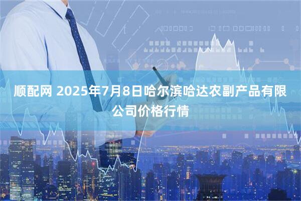 顺配网 2025年7月8日哈尔滨哈达农副产品有限公司价格行情