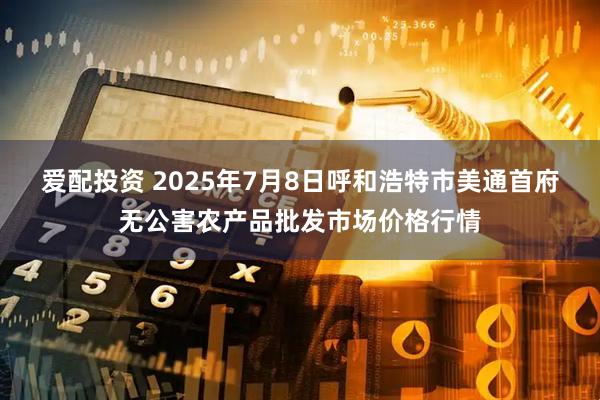 爱配投资 2025年7月8日呼和浩特市美通首府无公害农产品批发市场价格行情