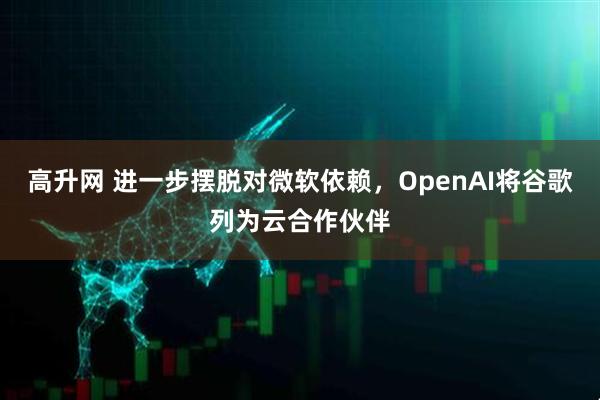 高升网 进一步摆脱对微软依赖，OpenAI将谷歌列为云合作伙伴