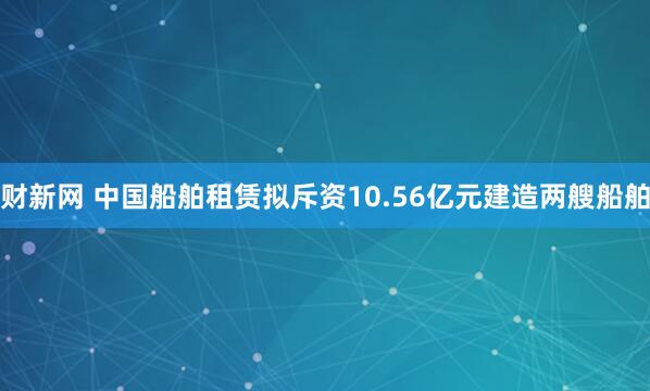 财新网 中国船舶租赁拟斥资10.56亿元建造两艘船舶