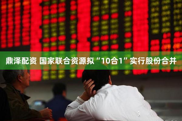 鼎泽配资 国家联合资源拟“10合1”实行股份合并