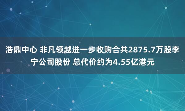 浩鼎中心 非凡领越进一步收购合共2875.7万股李宁公司股份 总代价约为4.55亿港元