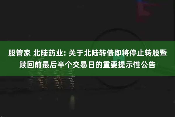 股管家 北陆药业: 关于北陆转债即将停止转股暨赎回前最后半个交易日的重要提示性公告