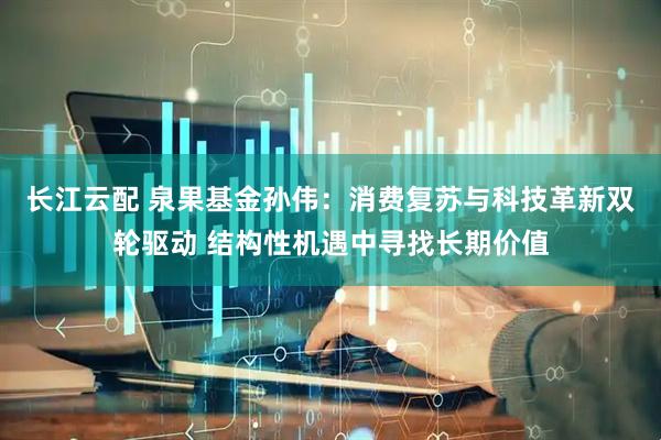 长江云配 泉果基金孙伟：消费复苏与科技革新双轮驱动 结构性机遇中寻找长期价值