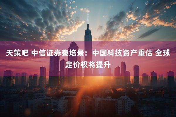 天策吧 中信证券秦培景：中国科技资产重估 全球定价权将提升
