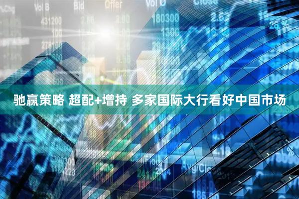 驰赢策略 超配+增持 多家国际大行看好中国市场