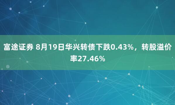 富途证券 8月19日华兴转债下跌0.43%，转股溢价率27.46%