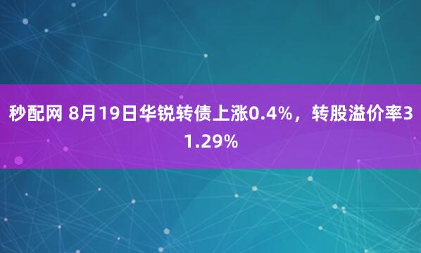 秒配网 8月19日华锐转债上涨0.4%，转股溢价率31.29%