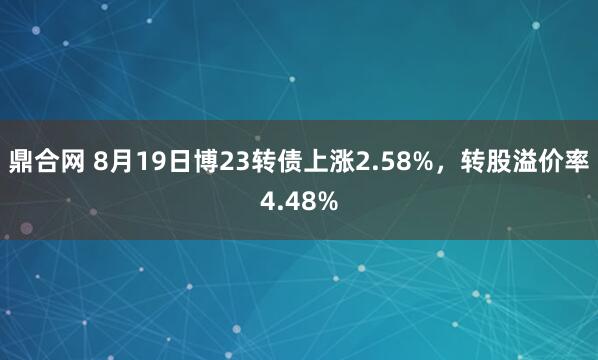 鼎合网 8月19日博23转债上涨2.58%，转股溢价率4.48%