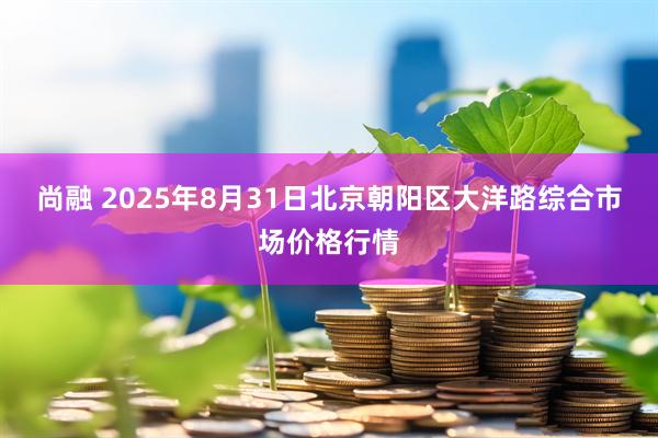 尚融 2025年8月31日北京朝阳区大洋路综合市场价格行情