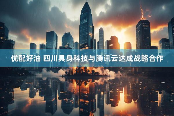 优配好油 四川具身科技与腾讯云达成战略合作