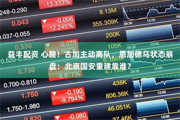 益丰配资 心酸！古加主动离队，恩加德乌状态崩盘：北京国安重建靠谁？