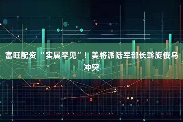 富旺配资 “实属罕见”！美将派陆军部长斡旋俄乌冲突