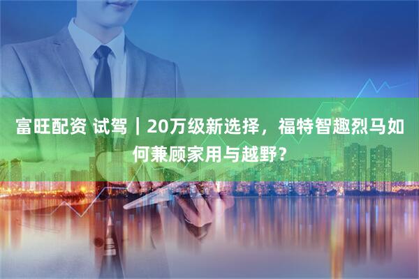 富旺配资 试驾｜20万级新选择，福特智趣烈马如何兼顾家用与越野？