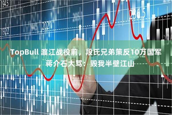 TopBull 渡江战役前，段氏兄弟策反10万国军，蒋介石大骂：毁我半壁江山