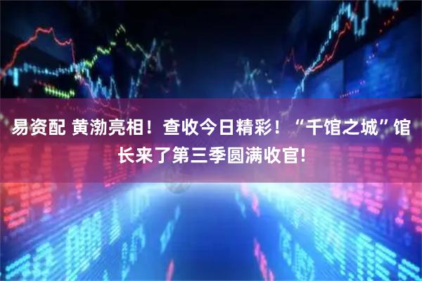 易资配 黄渤亮相！查收今日精彩！“千馆之城”馆长来了第三季圆满收官!