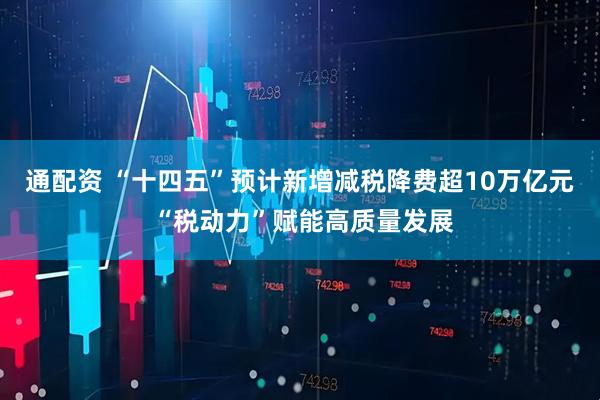 通配资 “十四五”预计新增减税降费超10万亿元 “税动力”赋能高质量发展