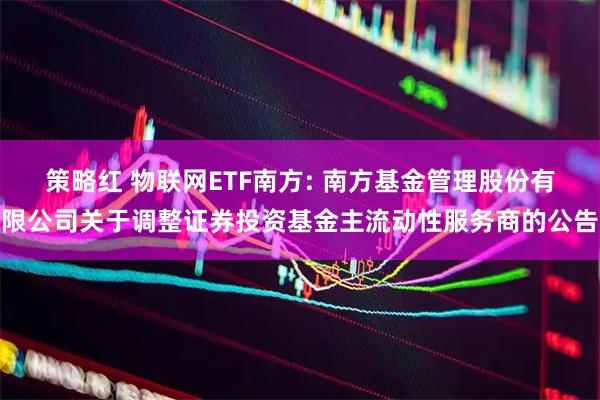策略红 物联网ETF南方: 南方基金管理股份有限公司关于调整证券投资基金主流动性服务商的公告