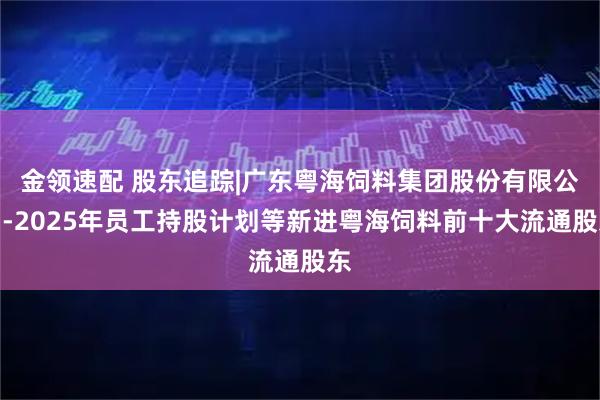 金领速配 股东追踪|广东粤海饲料集团股份有限公司-2025年员工持股计划等新进粤海饲料前十大流通股东