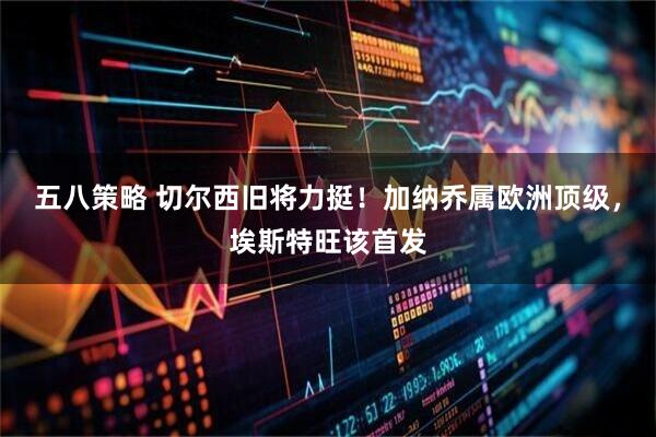 五八策略 切尔西旧将力挺！加纳乔属欧洲顶级，埃斯特旺该首发