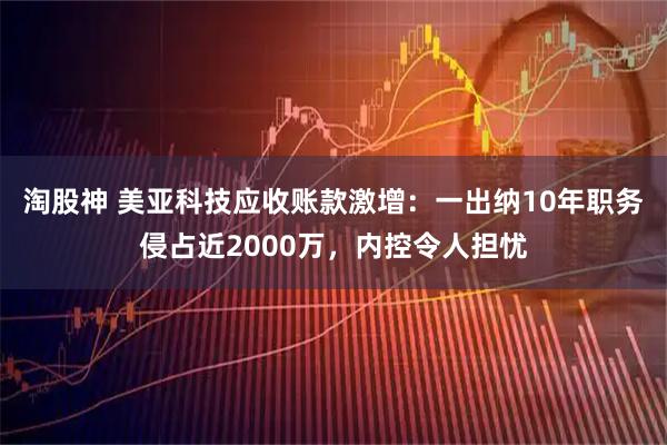 淘股神 美亚科技应收账款激增：一出纳10年职务侵占近2000万，内控令人担忧