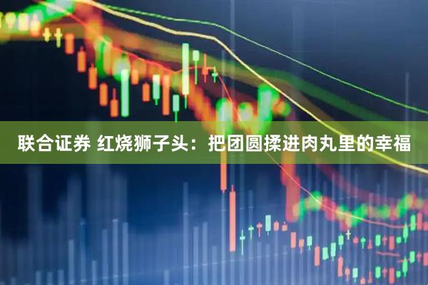 联合证券 红烧狮子头：把团圆揉进肉丸里的幸福
