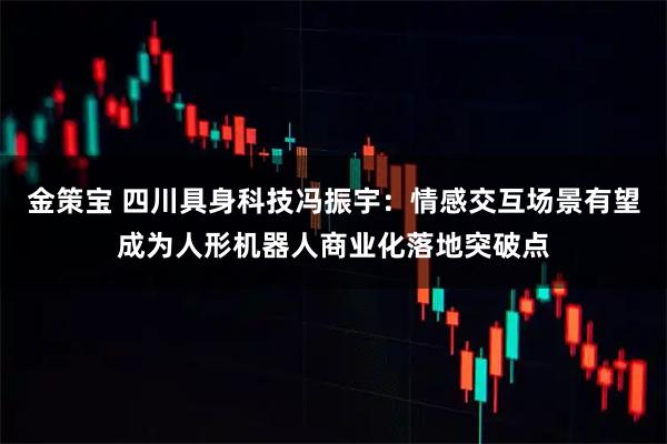 金策宝 四川具身科技冯振宇：情感交互场景有望成为人形机器人商业化落地突破点