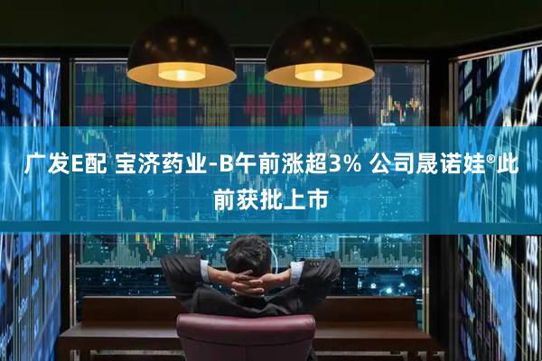 广发E配 宝济药业-B午前涨超3% 公司晟诺娃®此前获批上市