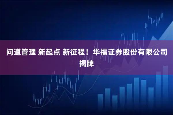 问道管理 新起点 新征程！华福证券股份有限公司揭牌