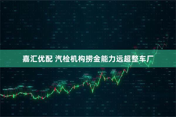 嘉汇优配 汽检机构捞金能力远超整车厂